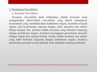3. Pertahanan Non-Militer.
a. Ancaman Non-Militer.
Ancaman non-militer pada hakikatnya adalah ancaman yang
menggunakan faktor-faktor non-militer yang dinilai mempunyai
kemampuan yang membahayakan kedaulatan negara, keutuhan wilayah
negara, dan keselamatan segenap bangsa. Jenis ancaman non militer
dibagi menjadi dua, pertama adalah ancaman yang berkaitan langsung
dengan pertahanan negara, misalnya kesengajaan penyebaran penyakit
sebagai bagian dari perang biologi. Kedua adalah ancaman non militer
yang tidak berkaitan langsung dengan pertahanan negara, misalnya
penyebaran penyakit secara alamiah, baik epidemik maupun pendemik.
 
