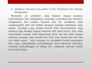 b. Dominasi Ancaman Non-militer di Era Globalisasi dan Strategi
Menghadapi.
Memasuki era globalisai yang ditandai dengan pesatnya
perkembangan ilmu pengetahuan, teknologi, komunikasi dan informasi
sebagaimana kita rasakan bersama saat ini, setidaknya telah
mempengaruhi pola dan bentuk ancaman terhadap kedaulatan suatu
negara. Ancaman yang semula bersifat fisik (konvensional), yang
biasanya juga dihadapi dengan kekuatan fisik (hard power), kini, telah
berkembang menjadi multi dimensional (fisik dan non fisik) dengan
dominasi ancaman yang bersifat non fisik, serta berasal dari luar dan
dari dalam negeri. Jenis ancaman ini merupakan bentuk peperangan
baru yang memanfaatkan perkembangan pesat teknologi informasi,
termasuk perkembangan di bidang new composite material seperti
kimia dan biologi.
 