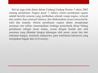 Hal ini juga telah diatur dalam Undang-Undang Nomor 3 tahun 2002
tentang pertahanan Negara pasal 7, bahwa sistem pertahanan negara
adalah bersifat semesta yang melibatkan seluruh warga negara, wilayah
dan sumber daya nasional lainnya, dan dilaksanakan secara menyeluruh,
total dan terpadu. Sistem pertahanan negara dalam menghadapi
ancaman non militer menempatkan lembaga pemerintah diluar bidang
pertahanan sebagai unsur utama, sesuai dengan bentuk dan sifat
ancaman yang dihadapi dengan dukungan oleh unsur- unsur lain dari
kekuatan bangsa, termasuk mahasiswa, para intelektual Indonesia yang
merupakan bagian dari civil society.
 