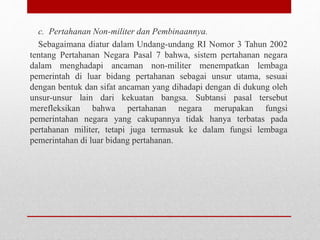 c. Pertahanan Non-militer dan Pembinaannya.
Sebagaimana diatur dalam Undang-undang RI Nomor 3 Tahun 2002
tentang Pertahanan Negara Pasal 7 bahwa, sistem pertahanan negara
dalam menghadapi ancaman non-militer menempatkan lembaga
pemerintah di luar bidang pertahanan sebagai unsur utama, sesuai
dengan bentuk dan sifat ancaman yang dihadapi dengan di dukung oleh
unsur-unsur lain dari kekuatan bangsa. Subtansi pasal tersebut
merefleksikan bahwa pertahanan negara merupakan fungsi
pemerintahan negara yang cakupannya tidak hanya terbatas pada
pertahanan militer, tetapi juga termasuk ke dalam fungsi lembaga
pemerintahan di luar bidang pertahanan.
 