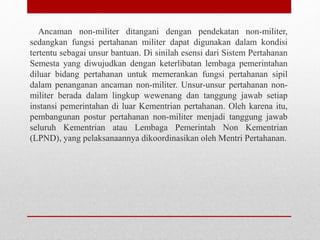 Ancaman non-militer ditangani dengan pendekatan non-militer,
sedangkan fungsi pertahanan militer dapat digunakan dalam kondisi
tertentu sebagai unsur bantuan. Di sinilah esensi dari Sistem Pertahanan
Semesta yang diwujudkan dengan keterlibatan lembaga pemerintahan
diluar bidang pertahanan untuk memerankan fungsi pertahanan sipil
dalam penanganan ancaman non-militer. Unsur-unsur pertahanan non-
militer berada dalam lingkup wewenang dan tanggung jawab setiap
instansi pemerintahan di luar Kementrian pertahanan. Oleh karena itu,
pembangunan postur pertahanan non-militer menjadi tanggung jawab
seluruh Kementrian atau Lembaga Pemerintah Non Kementrian
(LPND), yang pelaksanaannya dikoordinasikan oleh Mentri Pertahanan.
 