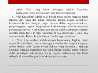 f. Nilai- Nilai yang harus dibangun adalah Nilai-nilai
kedaulatan, nilai kewilayahan, dan nilai keselamatan.
a. Nilai Kedaulatan adalah nilai berkehendak secara merdeka tanpa
tekanan dari siapa dan pihak manapun. Dalam negara demokrasi,
kedaulatan berada ditangan rakyat. Intinya dalam negara demokrasi,
penyelenggara negara menjalankan kekuasaannya setelah mendapat
persetujuan rakyat. Nilai kedaulatan rakyat dapat dijabarkan kedalam
subnilai antara lain : 1) nilai Pancasila; 2) nilai demokrasi; 3) nilai hak
asasi manusia; 4) nilai kesejahteraan; 5) nilai kepemimpinan.
b. Nilai Kewilayahan adalah ukuran batas ruang lingkup hidup
negara berkedaulatan, batas mana negara berdinamika dengan warganya
secara timbal balik dalam norma hukum yang disepakati. Menjaga
keutuhan wilayah merupakan hal yang mutlak, karena dalam wilayah
itulah kehidupan rakyat atau warga negara berlangsung dan tanpa
wilayah, eksistensi bangsa tidak akan pernah terwujud.
 
