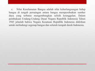 c. Nilai Keselamatan Bangsa adalah nilai keberlangsungan hidup
bangsa di tengah persaingan antara bangsa memperebutkan sumber
daya yang terbatas mengembangkan selisih keunggulan. Dalam
pembukaan Undang-Undang Dasar Negara Republik Indonesia Tahun
1945 jelaslah bahwa Negara Kesatuan Republik Indonesia didirikan
untuk melindungi segenap bangsa dan seluruh tumpah darah Indonesia.
 