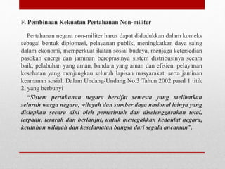 F. Pembinaan Kekuatan Pertahanan Non-militer
Pertahanan negara non-militer harus dapat didudukkan dalam konteks
sebagai bentuk diplomasi, pelayanan publik, meningkatkan daya saing
dalam ekonomi, memperkuat ikatan sosial budaya, menjaga ketersedian
pasokan energi dan jaminan beroprasinya sistem distribusinya secara
baik, pelabuhan yang aman, bandara yang aman dan efisien, pelayanan
kesehatan yang menjangkau seluruh lapisan masyarakat, serta jaminan
keamanan sosial. Dalam Undang-Undang No.3 Tahun 2002 pasal 1 titik
2, yang berbunyi
“Sistem pertahanan negara bersifat semesta yang melibatkan
seluruh warga negara, wilayah dan sumber daya nasional lainya yang
disiapkan secara dini oleh pemerintah dan diselenggarakan total,
terpadu, terarah dan berlanjut, untuk menegakkan kedaulat negara,
keutuhan wilayah dan keselamatan bangsa dari segala ancaman”.
 
