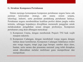 G. Struktur Komponen Pertahanan
Dalam menjaga kemampuan komponen pertahanan negara harus ada
jaminan ketersedian strategi, alat utama sistem senjata,
teknologi, industri, serta peralatan pendukung pertahanan lainnya.
Pertahanan negara membutuhkan keahlian profesi dalam jangka waktu
tertentu, sehingga kepadanya diwajibkan memenuhi panggilan untuk
melaksanakan pengabdian sesuai dengan profesinya. Komponen
pertahanan yang akan dibangun mencakup:
1) Komponen Utama, dengan membentuk Prajurit TNI baik wajib
maupun sukarela.
2) Komponen Cadangan, dengan membekali warga negara dengan
latihan dasar kemiliteran; Komponen Cadangan tidakhanya terdiri
atas warga negara, tetapi juga juga berupa: sumber daya alam,
buatan, serta sarana dan prasarana nasional yang telah disiapkan
untuk dikerahkan melalui mobilisasi guna memperbesar dan
memperkuat.
 