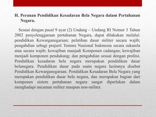 H. Peranan Pendidikan Kesadaran Bela Negara dalam Pertahanan
Negara.
Sesuai dengan pasal 9 ayat (2) Undang – Undang RI Nomor 3 Tahun
2002 penyelenggaraan pertahanan Negara, dapat dilakukan melalui:
pendidikan Kewarganegaraan; pelatihan dasar militer secara wajib;
pengabdian sebagi prajurit Tentara Nasional Indonesia secara sukarela
atau secara wajib; kewajiban manjadi Komponen cadangan; kewajiban
menjadi komponen pendukung; dan pengabdian sesuai dengan profesi.
Pendidikan kesadaran bela negara merupakan pendidikan dasar
belanegara. Pendidikan dasar pada suatu negara lazimnya disebut
Pendidikan Kewarganegaraan. Pendidikan Kesadaran Bela Negara yang
merupakan pendidikan dasar bela negara, dan merupakan bagian dari
komponen sistem pertahanan negara sangat diperlukan dalam
menghadapi ancaman militer maupun non-militer.
 