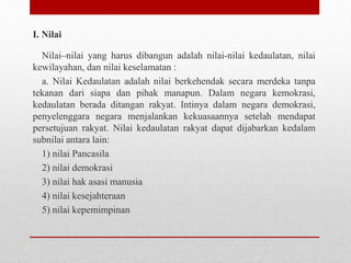 I. Nilai
Nilai–nilai yang harus dibangun adalah nilai-nilai kedaulatan, nilai
kewilayahan, dan nilai keselamatan :
a. Nilai Kedaulatan adalah nilai berkehendak secara merdeka tanpa
tekanan dari siapa dan pihak manapun. Dalam negara kemokrasi,
kedaulatan berada ditangan rakyat. Intinya dalam negara demokrasi,
penyelenggara negara menjalankan kekuasaannya setelah mendapat
persetujuan rakyat. Nilai kedaulatan rakyat dapat dijabarkan kedalam
subnilai antara lain:
1) nilai Pancasila
2) nilai demokrasi
3) nilai hak asasi manusia
4) nilai kesejahteraan
5) nilai kepemimpinan
 
