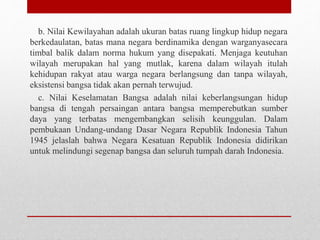 b. Nilai Kewilayahan adalah ukuran batas ruang lingkup hidup negara
berkedaulatan, batas mana negara berdinamika dengan warganyasecara
timbal balik dalam norma hukum yang disepakati. Menjaga keutuhan
wilayah merupakan hal yang mutlak, karena dalam wilayah itulah
kehidupan rakyat atau warga negara berlangsung dan tanpa wilayah,
eksistensi bangsa tidak akan pernah terwujud.
c. Nilai Keselamatan Bangsa adalah nilai keberlangsungan hidup
bangsa di tengah persaingan antara bangsa memperebutkan sumber
daya yang terbatas mengembangkan selisih keunggulan. Dalam
pembukaan Undang-undang Dasar Negara Republik Indonesia Tahun
1945 jelaslah bahwa Negara Kesatuan Republik Indonesia didirikan
untuk melindungi segenap bangsa dan seluruh tumpah darah Indonesia.
 