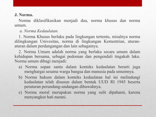J. Norma.
Norma diklasifikasikan menjadi dua, norma khusus dan norma
umum.
a. Norma Kedaulatan.
1. Norma Khusus berlaku pada lingkungan tertentu, misalnya norma
dilingkungan Univesitas, norma di lingkungan Kementrian, aturan-
aturan dalam perdangangan dan lain sebagainya.
2. Norma Umum adalah norma yang berlaku secara umum dalam
kehidupan bersama, sebagai pedoman dan pengendali tingakah laku.
Norma umum dibagi menjadi:
a) Norma sopan santu dalam konteks kedaulatan berarti juga
menghargai sesama warga bangsa dan manusia pada umumnya.
b) Norma hukum dalam konteks kedaulatan hal ini melindungi
kedaulatan telah disusun dalam bentuk UUD RI 1945 beserta
peraturan perundang-undangan dibawahnya.
c) Norma moral merupakan norma yang sulit dipahami, karena
menyangkut hati nurani.
 