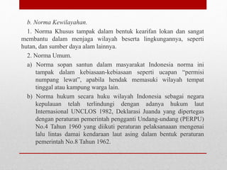 b. Norma Kewilayahan.
1. Norma Khusus tampak dalam bentuk kearifan lokan dan sangat
membantu dalam menjaga wilayah beserta lingkungannya, seperti
hutan, dan sumber daya alam lainnya.
2. Norma Umum.
a) Norma sopan santun dalam masyarakat Indonesia norma ini
tampak dalam kebiasaan-kebiasaan seperti ucapan “permisi
numpang lewat”, apabila hendak memasuki wilayah tempat
tinggal atau kampung warga lain.
b) Norma hukum secara huku wilayah Indonesia sebagai negara
kepulauan telah terlindungi dengan adanya hukum laut
Internasional UNCLOS 1982, Deklarasi Juanda yang dipertegas
dengan peraturan pemerintah pengganti Undang-undang (PERPU)
No.4 Tahun 1960 yang diikuti peraturan pelaksanaaan mengenai
lalu lintas damai kendaraan laut asing dalam bentuk peraturan
pemerintah No.8 Tahun 1962.
 