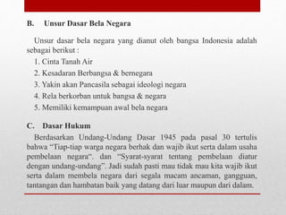 B. Unsur Dasar Bela Negara
Unsur dasar bela negara yang dianut oleh bangsa Indonesia adalah
sebagai berikut :
1. Cinta Tanah Air
2. Kesadaran Berbangsa & bernegara
3. Yakin akan Pancasila sebagai ideologi negara
4. Rela berkorban untuk bangsa & negara
5. Memiliki kemampuan awal bela negara
C. Dasar Hukum
Berdasarkan Undang-Undang Dasar 1945 pada pasal 30 tertulis
bahwa “Tiap-tiap warga negara berhak dan wajib ikut serta dalam usaha
pembelaan negara“. dan “Syarat-syarat tentang pembelaan diatur
dengan undang-undang”. Jadi sudah pasti mau tidak mau kita wajib ikut
serta dalam membela negara dari segala macam ancaman, gangguan,
tantangan dan hambatan baik yang datang dari luar maupun dari dalam.
 