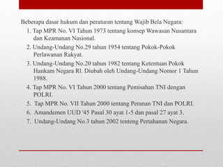 Beberapa dasar hukum dan peraturan tentang Wajib Bela Negara:
1. Tap MPR No. VI Tahun 1973 tentang konsep Wawasan Nusantara
dan Keamanan Nasional.
2. Undang-Undang No.29 tahun 1954 tentang Pokok-Pokok
Perlawanan Rakyat.
3. Undang-Undang No.20 tahun 1982 tentang Ketentuan Pokok
Hankam Negara Rl. Diubah oleh Undang-Undang Nomor 1 Tahun
1988.
4. Tap MPR No. VI Tahun 2000 tentang Pemisahan TNI dengan
POLRI.
5. Tap MPR No. VII Tahun 2000 tentang Peranan TNI dan POLRI.
6. Amandemen UUD '45 Pasal 30 ayat 1-5 dan pasal 27 ayat 3.
7. Undang-Undang No.3 tahun 2002 tenteng Pertahanan Negara.
 