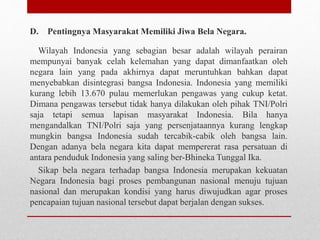 D. Pentingnya Masyarakat Memiliki Jiwa Bela Negara.
Wilayah Indonesia yang sebagian besar adalah wilayah perairan
mempunyai banyak celah kelemahan yang dapat dimanfaatkan oleh
negara lain yang pada akhirnya dapat meruntuhkan bahkan dapat
menyebabkan disintegrasi bangsa Indonesia. Indonesia yang memiliki
kurang lebih 13.670 pulau memerlukan pengawas yang cukup ketat.
Dimana pengawas tersebut tidak hanya dilakukan oleh pihak TNI/Polri
saja tetapi semua lapisan masyarakat Indonesia. Bila hanya
mengandalkan TNI/Polri saja yang persenjataannya kurang lengkap
mungkin bangsa Indonesia sudah tercabik-cabik oleh bangsa lain.
Dengan adanya bela negara kita dapat mempererat rasa persatuan di
antara penduduk Indonesia yang saling ber-Bhineka Tunggal Ika.
Sikap bela negara terhadap bangsa Indonesia merupakan kekuatan
Negara Indonesia bagi proses pembangunan nasional menuju tujuan
nasional dan merupakan kondisi yang harus diwujudkan agar proses
pencapaian tujuan nasional tersebut dapat berjalan dengan sukses.
 