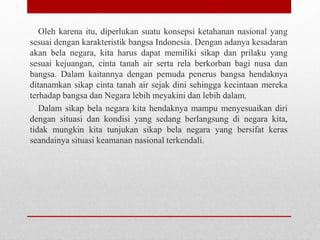 Oleh karena itu, diperlukan suatu konsepsi ketahanan nasional yang
sesuai dengan karakteristik bangsa Indonesia. Dengan adanya kesadaran
akan bela negara, kita harus dapat memiliki sikap dan prilaku yang
sesuai kejuangan, cinta tanah air serta rela berkorban bagi nusa dan
bangsa. Dalam kaitannya dengan pemuda penerus bangsa hendaknya
ditanamkan sikap cinta tanah air sejak dini sehingga kecintaan mereka
terhadap bangsa dan Negara lebih meyakini dan lebih dalam.
Dalam sikap bela negara kita hendaknya mampu menyesuaikan diri
dengan situasi dan kondisi yang sedang berlangsung di negara kita,
tidak mungkin kita tunjukan sikap bela negara yang bersifat keras
seandainya situasi keamanan nasional terkendali.
 