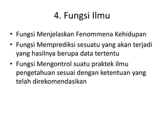 4. Fungsi Ilmu
• Fungsi Menjelaskan Fenommena Kehidupan
• Fungsi Memprediksi sesuatu yang akan terjadi
yang hasilnya berupa data tertentu
• Fungsi Mengontrol suatu praktek ilmu
pengetahuan sesuai dengan ketentuan yang
telah direkomendasikan
 