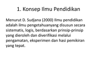 1. Konsep Ilmu Pendidikan
Menurut D. Sudjana (2000) Ilmu pendidikan
adalah ilmu pengetahuanyang disusun secara
sistematis, logis, berdasarkan prinsip-prinsip
yang dieroleh dan diverifikasi melalui
pengamatan, eksperimen dan hasi pemikiran
yang tepat.
 