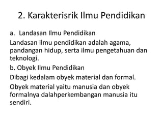 2. Karakterisrik Ilmu Pendidikan
a. Landasan Ilmu Pendidikan
Landasan ilmu pendidikan adalah agama,
pandangan hidup, serta ilmu pengetahuan dan
teknologi.
b. Obyek Ilmu Pendidikan
Dibagi kedalam obyek material dan formal.
Obyek material yaitu manusia dan obyek
formalnya dalahperkembangan manusia itu
sendiri.
 