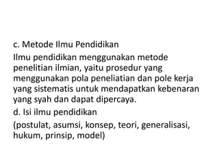 c. Metode Ilmu Pendidikan
Ilmu pendidikan menggunakan metode
penelitian ilmian, yaitu prosedur yang
menggunakan pola peneliatian dan pole kerja
yang sistematis untuk mendapatkan kebenaran
yang syah dan dapat dipercaya.
d. Isi ilmu pendidikan
(postulat, asumsi, konsep, teori, generalisasi,
hukum, prinsip, model)
 