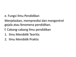 e. Fungsi Ilmu Pendidikan
Menjelaskan, mempresiksi dan mengontrol
gejala atau fenomena pendidikan.
f. Cabang-cabang Ilmu pendidikan
1. Ilmu Mendidik Teoritis
2. Ilmu Mendidik Praktis
 