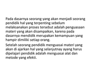 Pada dasarnya seorang yang akan menjadi seorang
pendidik hal yang terpenting sebelum
melaksanakan proses tersebut adalah penguasaan
materi yang akan disampaikan, karena pada
dasarnya mendidik merupakan kemampuan yang
hampir dimiliki setiap orang.
Setelah seorang pendidik menguasai materi yang
akan di ajarkan hal yang selanjutnay ayang harus
dipelajari pendidik adalah menguasai alat dan
metode yang efekti.
 