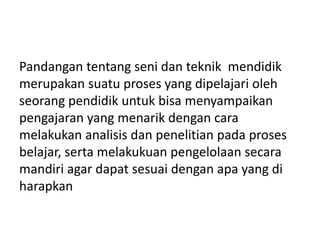 Pandangan tentang seni dan teknik mendidik
merupakan suatu proses yang dipelajari oleh
seorang pendidik untuk bisa menyampaikan
pengajaran yang menarik dengan cara
melakukan analisis dan penelitian pada proses
belajar, serta melakukuan pengelolaan secara
mandiri agar dapat sesuai dengan apa yang di
harapkan
 