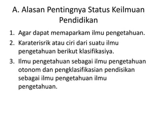 A. Alasan Pentingnya Status Keilmuan
Pendidikan
1. Agar dapat memaparkam ilmu pengetahuan.
2. Karaterisrik atau ciri dari suatu ilmu
pengetahuan berikut klasifikasiya.
3. Ilmu pengetahuan sebagai ilmu pengetahuan
otonom dan pengklasifikasian pendisikan
sebagai ilmu pengetahuan ilmu
pengetahuan.
 