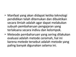 • Manfaat yang akan didapat ketika teknologi
pendidikan telah ditemukan dan dibuktikan
secara ilmiah adalah agar dapat melakukan
subuah pembaharuan pengajaran yang
terlaksana secara indivu dan kelompok.
• Meteode pembaharuan yang sering dilakukan
evaluasi adalah metode ceramah, hal ini
karena metede tersebut adalah metode yang
paling banyak digunakan selama ini.
 