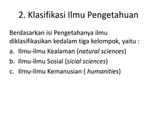 2. Klasifikasi Ilmu Pengetahuan
Berdasarkan isi Pengetahanya ilmu
diklasifikasikan kedalam tiga kelompok, yaitu :
a. Ilmu-ilmu Kealaman (natural sciences)
b. Ilmu-ilmu Sosial (sicial sciences)
c. Ilmu-Ilmu Kemanusian ( humanities)
 