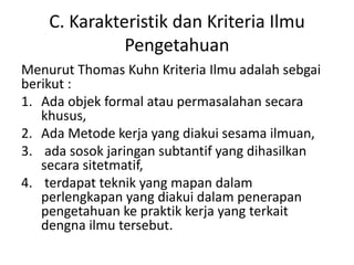 C. Karakteristik dan Kriteria Ilmu
Pengetahuan
Menurut Thomas Kuhn Kriteria Ilmu adalah sebgai
berikut :
1. Ada objek formal atau permasalahan secara
khusus,
2. Ada Metode kerja yang diakui sesama ilmuan,
3. ada sosok jaringan subtantif yang dihasilkan
secara sitetmatif,
4. terdapat teknik yang mapan dalam
perlengkapan yang diakui dalam penerapan
pengetahuan ke praktik kerja yang terkait
dengna ilmu tersebut.
 