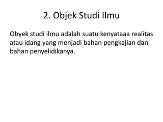 2. Objek Studi Ilmu
Obyek studi ilmu adalah suatu kenyataaa realitas
atau idang yang menjadi bahan pengkajian dan
bahan penyelidikanya.
 