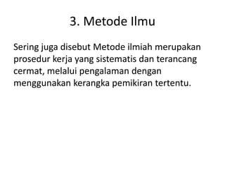 3. Metode Ilmu
Sering juga disebut Metode ilmiah merupakan
prosedur kerja yang sistematis dan terancang
cermat, melalui pengalaman dengan
menggunakan kerangka pemikiran tertentu.
 