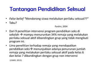 Tantangan Pendidikan Seksual
• False belief “Mendorong siswa melakukan perilaku seksual??”
• Tabu?
• Dari 9 penelitian intervensi program pendidikan seks di
sekolah  mampu menurunkan 34% remaja yang melakukan
perilaku seksual aktif dibandingkan grup yang tidak mengikuti
program ini.
• Lima penelitian terhadap remaja yang mendapatkan
pendidikan seks menunjukkan adanya penurunan jumlah
remaja yang melakukan perilaku seksual aktif pada kelas 6
dan kelas 7 dibandingkan dengan grup non intervensi
(USAID, 2013).
Pardini, 2004
 