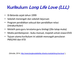 Kurikulum Long Life Love (LLL)
• Di Belanda sejak tahun 1999
• Sekolah menengah dan sekolah kejuruan
• Program pendidikan seksual dan pendidikan relasi
(intrakurikuler)
• Melatih para guru terutama guru biologi (26x tatap muka)
• Media pembelajaran : buku manual, majalah untuk siswa+DVD
• Tujuan utama kurikulum ini adalah mencegah penularan
PMS/HIV dan KTD
(Schutte, 2014; http://www.langlevedeliefde.nl/extra-module/long-live-love/ ).
 