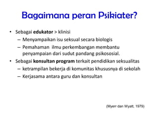 Bagaimana peran Psikiater?
• Sebagai edukator > klinisi
– Menyampaikan isu seksual secara biologis
– Pemahaman ilmu perkembangan membantu
penyampaian dari sudut pandang psikososial.
• Sebagai konsultan program terkait pendidikan seksualitas
– ketrampilan bekerja di komunitas khususnya di sekolah
– Kerjasama antara guru dan konsultan
(Myerr dan Wyatt, 1979)
 