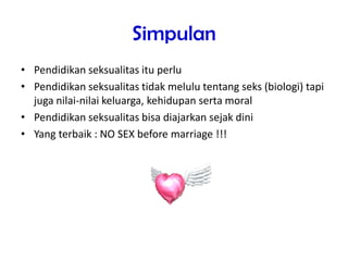 Simpulan
• Pendidikan seksualitas itu perlu
• Pendidikan seksualitas tidak melulu tentang seks (biologi) tapi
juga nilai-nilai keluarga, kehidupan serta moral
• Pendidikan seksualitas bisa diajarkan sejak dini
• Yang terbaik : NO SEX before marriage !!!
 