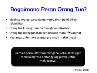 Bagaimana Peran Orang Tua?
• Idealnya orang tua yang menyampaikan pendidikan
seksualitas
• Orang tua kurang mampu mengkomunikasikan
• Orang tua menggunakan pendekatan moral Nasehat
• Nyatanya…. Perilaku seksual pra nikah makin tinggi
Remaja perlu informasi mengenai seksualitas agar
mereka merasa bertanggung jawab untuk
menjaganya.
(Pardini, 2004)
 