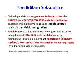 Pendidikan Seksualitas
• “sebuah pendekatan yang relevan terhadap umur dan
budaya akan pengajaran seks serta keterkaitannya
dengan menyediakan informasi yang ilmiah, akurat,
realistik dan tidak menghakimi.
• Pendidikan seksualitas membuka peluang seseorang untuk
mengekplorasi tata nilai serta perilakunya serta
membangun ketrampilan membuat keputusan (decision
making), komunikasi dan ketrampilan mengurangi resiko
terhadap segala aspek seksualitas.”
(UNESCO, International Technical Guidance on Sexuality Education, 2009)
 