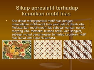 Sikap apresiatif terhadap keunikan motif hias  Kita dapat mengapresiasi motif hias dengan mempelajari motif-motif hias yang ada di derah kita. Melestarikan motif-motif hias sebagai warisan nenek moyang kita. Memakai busana batik, kain songket, sebagai wujud penghargaan terhadap keunikan motif hias karya seni rupa Nusantara.  