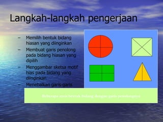 Langkah-langkah pengerjaan Memilih bentuk bidang hiasan yang diinginkan Membuat garis penolong pada bidang hiasan yang dipilih Menggambar sketsa motif hias pada bidang yang diinginkan Menebalkan garis-garis bentuk sketsa Beberapa jenis bentuk bidang dengan garis penolongnya 