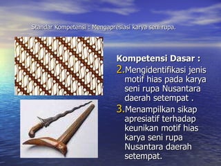Standar Kompetensi : Mengapresiasi karya seni rupa. Kompetensi Dasar : Mengidentifikasi jenis motif hias pada karya seni rupa Nusantara daerah setempat  . Menampilkan sikap apresiatif terhadap keunikan motif hias karya seni rupa Nusantara daerah setempat. 