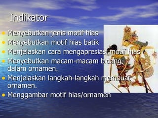 Indikator  Menyebutkan jenis motif hias Menyebutkan motif hias batik Menjelaskan cara mengapresiasi motif hias  Menyebutkan macam-macam bidang dalam ornamen. Menjelaskan langkah-langkah membuat ornamen. Menggambar motif hias/ornamen 