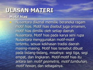 ULASAN MATERI Motif hias  Nusantara dikenal memiliki beraneka ragam motif hias. Motif hias disebut juga ornamen, motif hias dimiliki oleh setiap daerah Nusantara. Motif hias pada karya seni rupa Nusantara menggunakan motif-motif tertentu, sesuai kekhasan tradisi daerah masing-masing. Motif hias tersebut dibuat pada bidang-bidang, misalnya: segi tiga, segi empat, dan lingkaran. Motif-motif hias itu antara lain  motif geometris, motif tumbuhan, motif hewan , dan sebagainya.  
