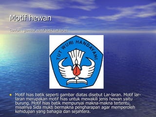 Motif hewan   Contoh : gambar motif batik Lar-laran Motif hias batik seperti gambar diatas disebut Lar-laran. Motif lar-laran merupakan motif hias untuk mewakili jenis hewan yaitu burung. Motif hias batik mempunyai makna-makna tertentu, misalnya Sida mukti bermakna pengharapan agar memperoleh kehidupan yang bahagia dan sejahtera.   