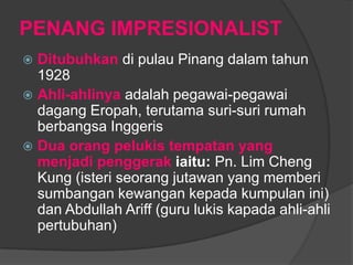 PENANG IMPRESIONALIST
 Ditubuhkan di pulau Pinang dalam tahun
  1928
 Ahli-ahlinya adalah pegawai-pegawai
  dagang Eropah, terutama suri-suri rumah
  berbangsa Inggeris
 Dua orang pelukis tempatan yang
  menjadi penggerak iaitu: Pn. Lim Cheng
  Kung (isteri seorang jutawan yang memberi
  sumbangan kewangan kepada kumpulan ini)
  dan Abdullah Ariff (guru lukis kapada ahli-ahli
  pertubuhan)
 