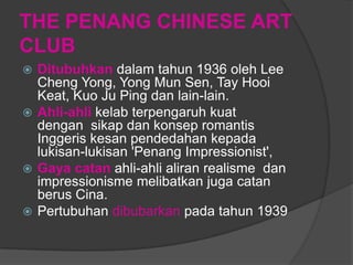 THE PENANG CHINESE ART
CLUB
 Ditubuhkan dalam tahun 1936 oleh Lee
  Cheng Yong, Yong Mun Sen, Tay Hooi
  Keat, Kuo Ju Ping dan lain-lain.
 Ahli-ahli kelab terpengaruh kuat
  dengan sikap dan konsep romantis
  Inggeris kesan pendedahan kepada
  lukisan-lukisan 'Penang Impressionist',
 Gaya catan ahli-ahli aliran realisme dan
  impressionisme melibatkan juga catan
  berus Cina.
 Pertubuhan dibubarkan pada tahun 1939
 