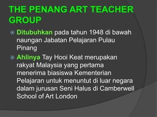 THE PENANG ART TEACHER
GROUP
 Ditubuhkan pada tahun 1948 di bawah
  naungan Jabatan Pelajaran Pulau
  Pinang
 Ahlinya Tay Hooi Keat merupakan
  rakyat Malaysia yang pertama
  menerima biasiswa Kementerian
  Pelajaran untuk menuntut di luar negara
  dalam jurusan Seni Halus di Camberwell
  School of Art London
 