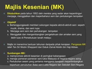 Majlis Kesenian (MK)
   Ditubuhkan pada tahun 1952 oleh mereka yang sedar akan kepentingan
    menjaga, menggiatkan dan meperbaharui seni dan pertukangan tempatan

   Objektif
    a. Bertanggungjawab memberi sokongan kepada aktiviti-aktiviti seni seperti
       muzik, drama, dan seni rupa
    b. Menjaga seni seni dan pertukangan tempatan
    c. Menggalak dan mengembangkan pengetahuan dan amalan seni yang
        lebih luas di Persekutuan tanah melayu

   Majlis ini menerima bantuan tahunan daripada pihak kerajaan. Pengasas MK
    ialah Tan Sri Mubin Sheppard dan Datuk Zainal Abidin bin Haji Abbas.

   Sumbangan MK:
    a. mempromosi aktiviti kesenian di peringkat kebangsaan
    b. menaja pameran-pameran seni lukis Malaysia di negara-negara asing
    c. Pertubuhan awam yang pertama menggesa kerajaan mepertimbangkan
       keperluan penubuhan Balai seni Lukis Negara dan Sekolah Seni Negara
 