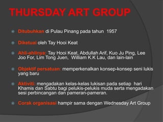THURSDAY ART GROUP
   Ditubuhkan di Pulau Pinang pada tahun 1957

   Diketuai oleh Tay Hooi Keat

   Ahli-ahlinya: Tay Hooi Keat, Abdullah Arif, Kuo Ju Ping, Lee
    Joo For, Lim Tong Juen, William K.K Lau, dan lain-lain

   Objektif persatuan: memperkenalkan konsep-konsep seni lukis
    yang baru

   Aktiviti: mengadakan kelas-kelas lukisan pada setiap hari
    Khamis dan Sabtu bagi pelukis-pelukis muda serta mengadakan
    sesi perbincangan dan pameran-pameran.

   Corak organisasi hampir sama dengan Wednesday Art Group
 