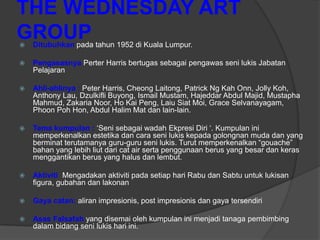 THE WEDNESDAY ART
GROUP
   Ditubuhkan pada tahun 1952 di Kuala Lumpur.

   Pengasasnya Perter Harris bertugas sebagai pengawas seni lukis Jabatan
    Pelajaran

   Ahli-ahlinya : Peter Harris, Cheong Laitong, Patrick Ng Kah Onn, Jolly Koh,
    Anthony Lau, Dzulkifli Buyong, Ismail Mustam, Hajeddar Abdul Majid, Mustapha
    Mahmud, Zakaria Noor, Ho Kai Peng, Laiu Siat Moi, Grace Selvanayagam,
    Phoon Poh Hon, Abdul Halim Mat dan lain-lain.

   Tema kumpulan : „Seni sebagai wadah Ekpresi Diri „. Kumpulan ini
    memperkenalkan estetika dan cara seni lukis kepada golongnan muda dan yang
    berminat terutamanya guru-guru seni lukis. Turut memperkenalkan “gouache”
    bahan yang lebih liut dari cat air serta penggunaan berus yang besar dan keras
    menggantikan berus yang halus dan lembut.

   Aktiviti Mengadakan aktiviti pada setiap hari Rabu dan Sabtu untuk lukisan
    figura, gubahan dan lakonan

   Gaya catan: aliran impresionis, post impresionis dan gaya tersendiri

   Asas Falsafah yang disemai oleh kumpulan ini menjadi tanaga pembimbing
    dalam bidang seni lukis hari ini.
 