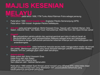 MAJLIS KESENIAN
MELAYU
   Ditubuhkan pada tahun 1956, YTM Tunku Abdul Rahman Putra sebagai penaung.

   Pada tahun 1959 diubah kepada nama Angkatan Pelukis Semenanjung (APS)
    Pada tahun 1964 diubah: Angkatan Pelukis SeMalaysia.

   Ahli-ahli pada peringkat awalnya: Mohd Hoessein Enas, Yaacob Latif, Habibah Manan, Idris
    Salam, Zakariah Noor, dan Sabtu Yusuf. Kemudiannya: Mazli Mat Som dan Syed Ahmad Jamal

   Objektif
    i. Menyatupadukan pelukis-pelukis dan peminat-peminat seni lukis di seluruh tanah air
    ii. Mengutamakan seni yang berkeperibadian Malaysia sebagai teras seni kebangsaan
    iii. Berkerjasama dengan pertubuhan-pertubuhan kesenian khasnya seni lukis kebangsaan dan
          antarabanngasa.

   Ciri-ciri istimewa APS : catan berbentuk manusia secara realis menggunakan media cat minyak
    dan pastel. Mempunyai pengikut yang ramai daripada kalangan pelukis berpendidikan Melayu.
    Selepas 1970-an, pelbagai gaya catan telah bercampur.

   Aktiviti-aktiviti:
    Kelas potret oleh Mohd Hoessein Enas
    Kelas Arca oleh Idris Salam
    Kelas grafik oleh Zakaria Noor
    Seni dalaman oleh Habibah Baharuddin
    Pada tahun 1969 setelah Syed Ahmad Jamal menjadi yang diPertua APS, kelas-kelas diajar
    dengan konsep-konsep baru yang dikelolakan oleh pelukis-pelukis terkemuka yang
    kebanyakannya pensyarah-pensyarah.
 